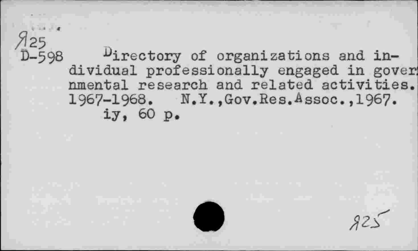 ﻿/fe	1)
D-598	directory of organizations and in-
dividual professionally engaged in gove: nmental research, and related activities 1967-1968. N.Y.,Gov.Res.Assoc.,1967.
iy, 60 p.
